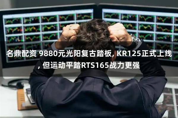 名鼎配资 9880元光阳复古踏板, KR125正式上线, 但运动平踏RTS165战力更强