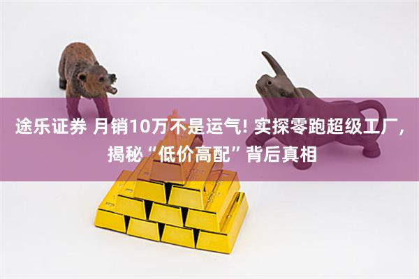 途乐证券 月销10万不是运气! 实探零跑超级工厂, 揭秘“低价高配”背后真相
