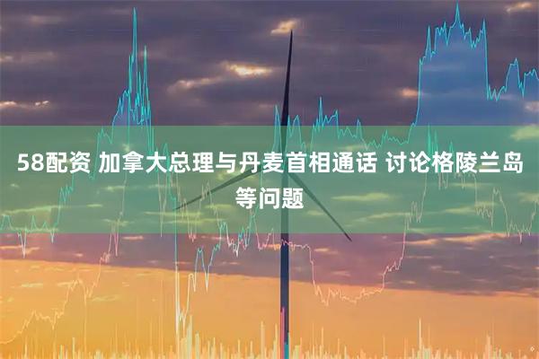 58配资 加拿大总理与丹麦首相通话 讨论格陵兰岛等问题