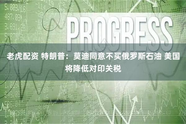老虎配资 特朗普：莫迪同意不买俄罗斯石油 美国将降低对印关税