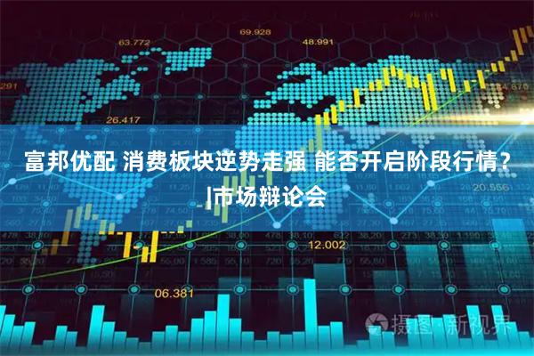 富邦优配 消费板块逆势走强 能否开启阶段行情？|市场辩论会