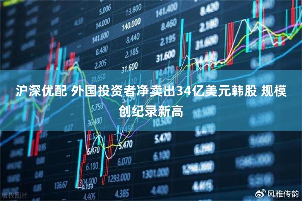 沪深优配 外国投资者净卖出34亿美元韩股 规模创纪录新高
