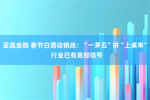 亚晶金融 春节白酒动销战：“一茅五”拼“上桌率”  行业已有底部信号