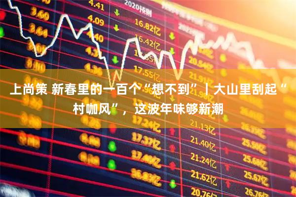 上尚策 新春里的一百个“想不到”｜大山里刮起“村咖风”，这波年味够新潮
