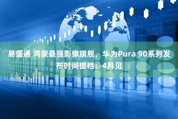 易盛通 鸿蒙最强影像旗舰，华为Pura 90系列发布时间提档：4月见
