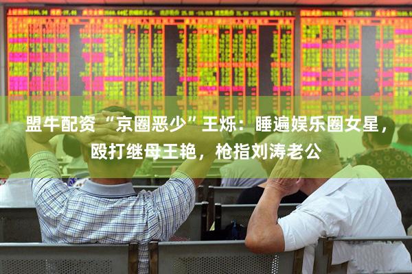 盟牛配资 “京圈恶少”王烁：睡遍娱乐圈女星，殴打继母王艳，枪指刘涛老公