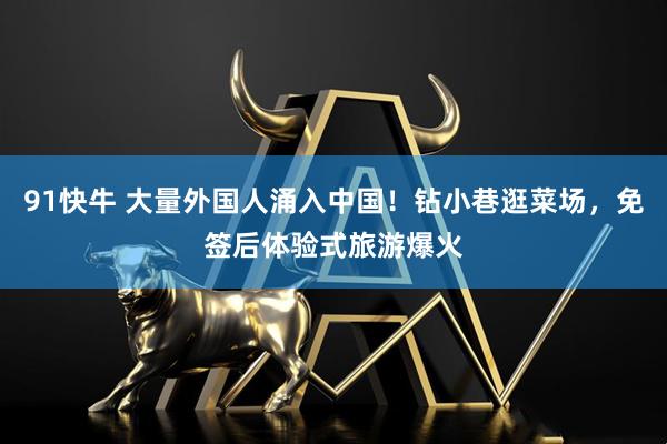 91快牛 大量外国人涌入中国！钻小巷逛菜场，免签后体验式旅游爆火