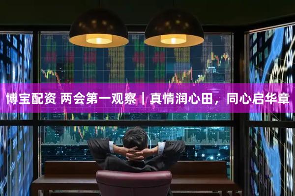 博宝配资 两会第一观察｜真情润心田，同心启华章