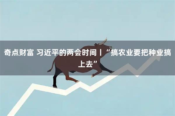 奇点财富 习近平的两会时间丨“搞农业要把种业搞上去”