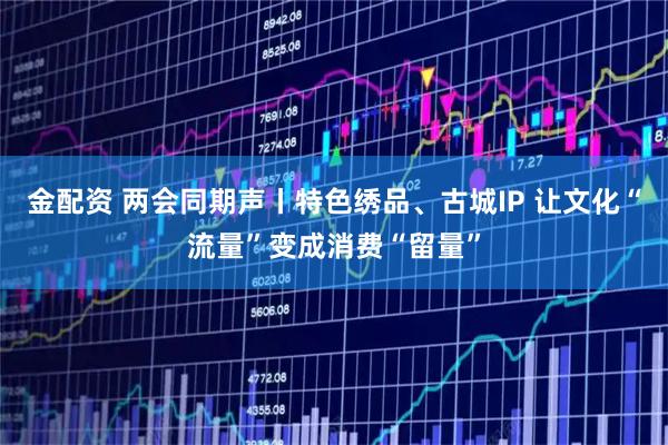 金配资 两会同期声丨特色绣品、古城IP 让文化“流量”变成消费“留量”