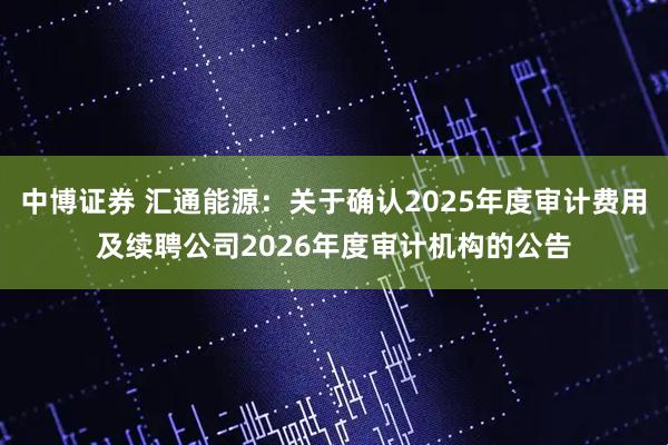 中博证券 汇通能源：关于确认2025年度审计费用及续聘公司2026年度审计机构的公告