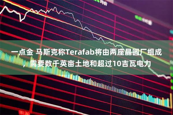 一点金 马斯克称Terafab将由两座晶圆厂组成，需要数千英亩土地和超过10吉瓦电力