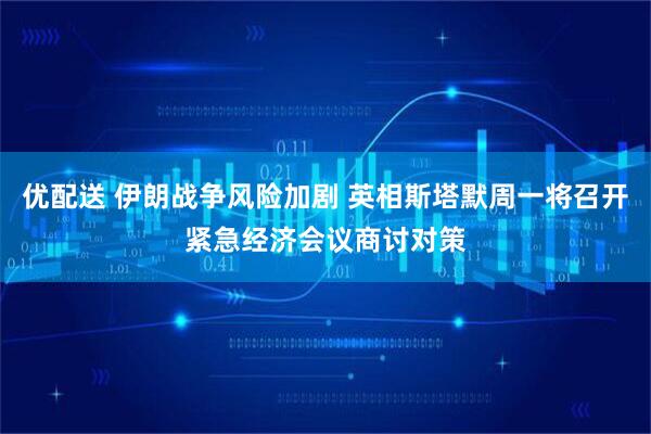 优配送 伊朗战争风险加剧 英相斯塔默周一将召开紧急经济会议商讨对策