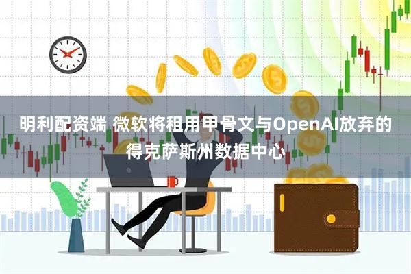 明利配资端 微软将租用甲骨文与OpenAI放弃的得克萨斯州数据中心