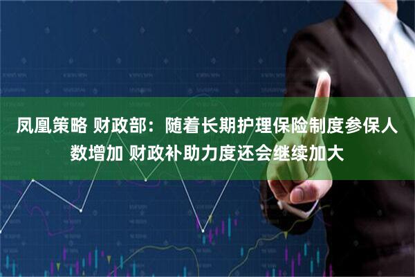 凤凰策略 财政部：随着长期护理保险制度参保人数增加 财政补助力度还会继续加大