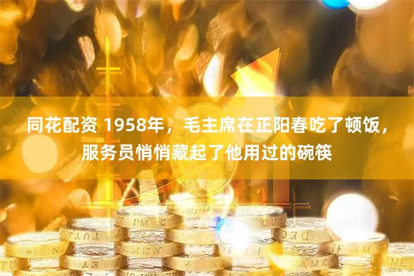 同花配资 1958年，毛主席在正阳春吃了顿饭，服务员悄悄藏起了他用过的碗筷