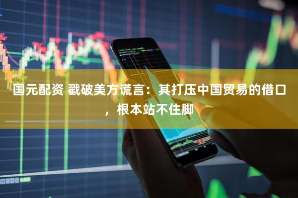 国元配资 戳破美方谎言：其打压中国贸易的借口，根本站不住脚