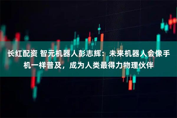 长红配资 智元机器人彭志辉：未来机器人会像手机一样普及，成为人类最得力物理伙伴