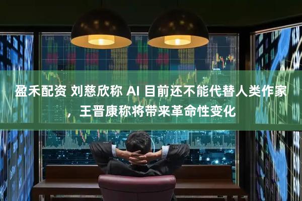 盈禾配资 刘慈欣称 AI 目前还不能代替人类作家，王晋康称将带来革命性变化