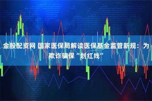 金股配资网 国家医保局解读医保基金监管新规：为欺诈骗保“划红线”