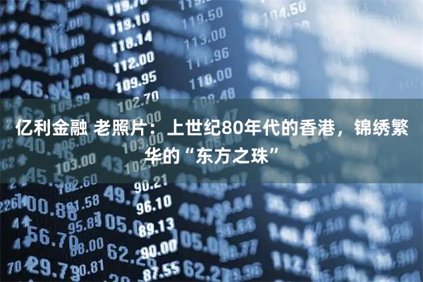 亿利金融 老照片：上世纪80年代的香港，锦绣繁华的“东方之珠”