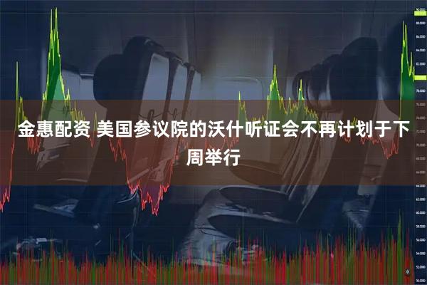 金惠配资 美国参议院的沃什听证会不再计划于下周举行