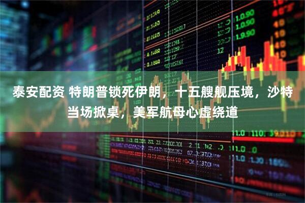 泰安配资 特朗普锁死伊朗，十五艘舰压境，沙特当场掀桌，美军航母心虚绕道