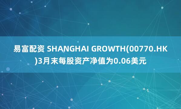 易富配资 SHANGHAI GROWTH(00770.HK)3月末每股资产净值为0.06美元