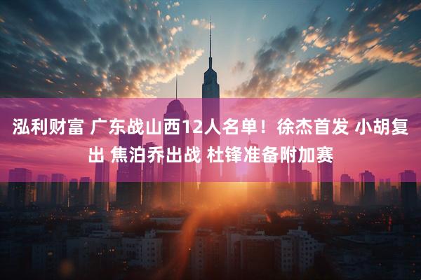 泓利财富 广东战山西12人名单！徐杰首发 小胡复出 焦泊乔出战 杜锋准备附加赛