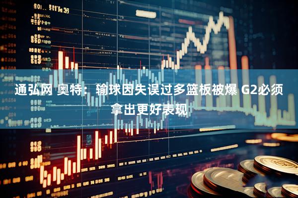 通弘网 奥特：输球因失误过多篮板被爆 G2必须拿出更好表现