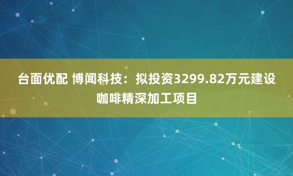 台面优配 博闻科技：拟投资3299.82万元建设咖啡精深加工项目