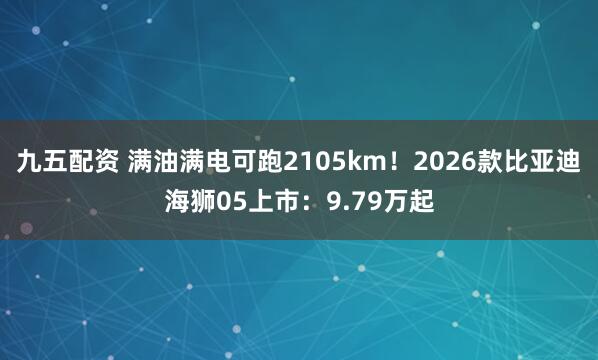 九五配资 满油满电可跑2105km！2026款比亚迪海狮05上市：9.79万起