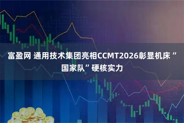 富盈网 通用技术集团亮相CCMT2026彰显机床“国家队”硬核实力