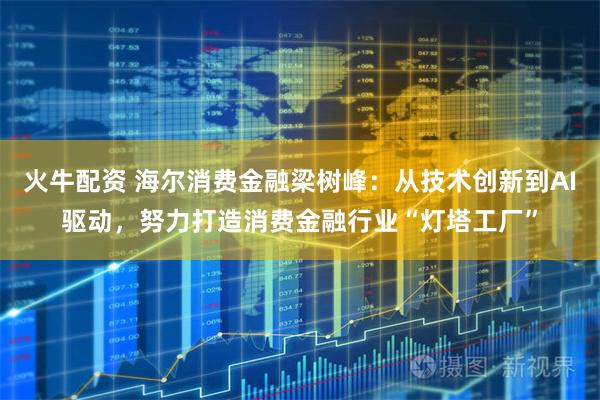 火牛配资 海尔消费金融梁树峰：从技术创新到AI驱动，努力打造消费金融行业“灯塔工厂”