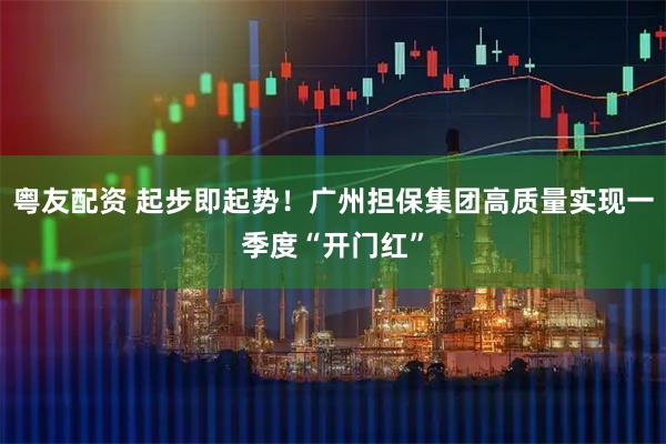 粤友配资 起步即起势！广州担保集团高质量实现一季度“开门红”
