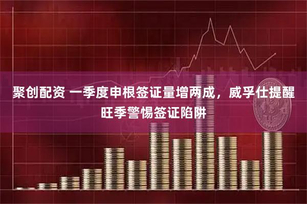 聚创配资 一季度申根签证量增两成，威孚仕提醒旺季警惕签证陷阱