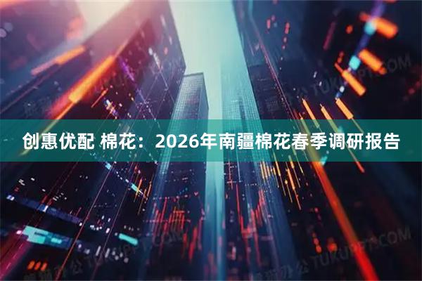 创惠优配 棉花：2026年南疆棉花春季调研报告
