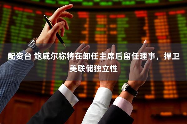 配资台 鲍威尔称将在卸任主席后留任理事，捍卫美联储独立性