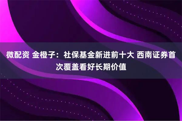 微配资 金橙子：社保基金新进前十大 西南证券首次覆盖看好长期价值