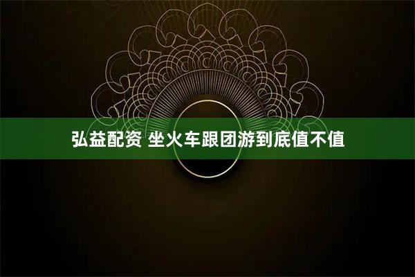 弘益配资 坐火车跟团游到底值不值