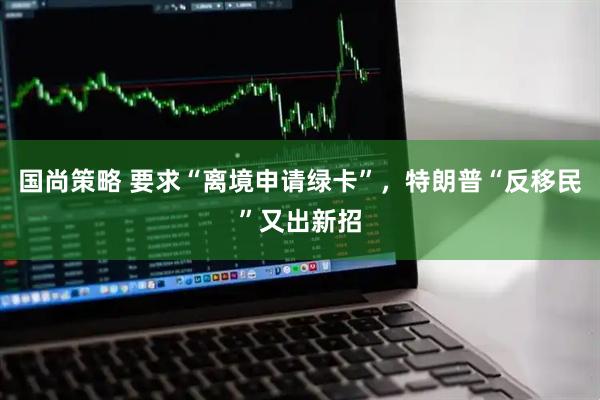 国尚策略 要求“离境申请绿卡”，特朗普“反移民”又出新招