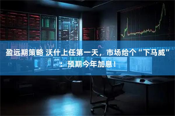 盈远期策略 沃什上任第一天，市场给个“下马威”：预期今年加息！