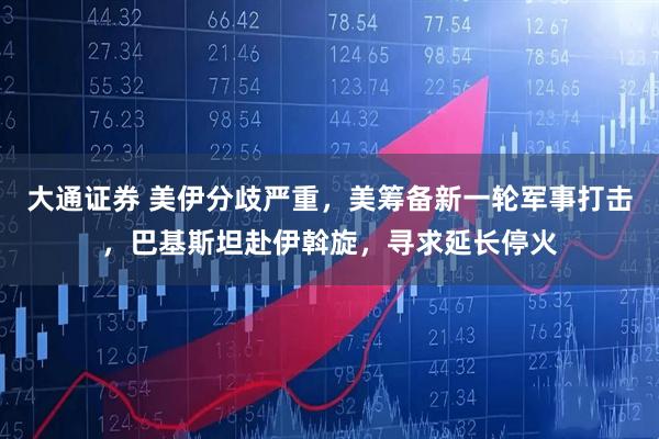 大通证券 美伊分歧严重，美筹备新一轮军事打击，巴基斯坦赴伊斡旋，寻求延长停火