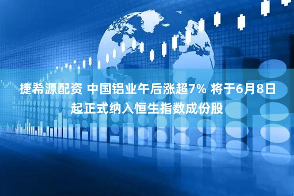 捷希源配资 中国铝业午后涨超7% 将于6月8日起正式纳入恒生指数成份股