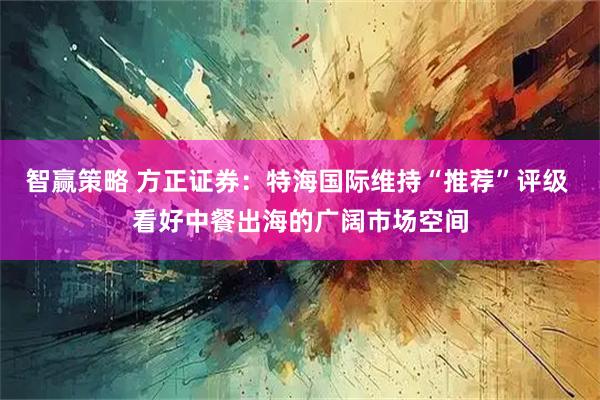 智赢策略 方正证券：特海国际维持“推荐”评级 看好中餐出海的广阔市场空间