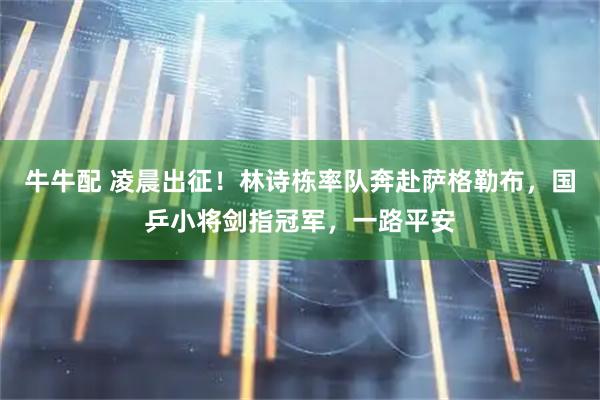牛牛配 凌晨出征！林诗栋率队奔赴萨格勒布，国乒小将剑指冠军，一路平安