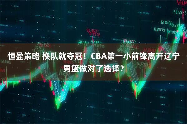 恒盈策略 换队就夺冠！CBA第一小前锋离开辽宁男篮做对了选择？