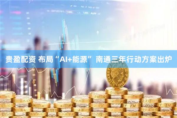 贵盈配资 布局“AI+能源” 南通三年行动方案出炉