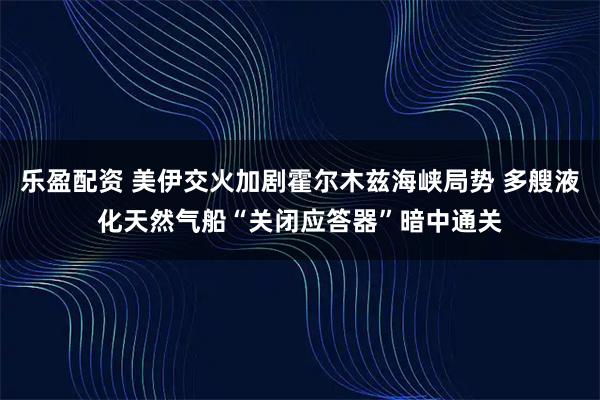 乐盈配资 美伊交火加剧霍尔木兹海峡局势 多艘液化天然气船“关闭应答器”暗中通关