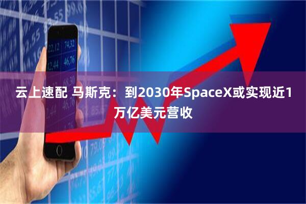 云上速配 马斯克：到2030年SpaceX或实现近1万亿美元营收